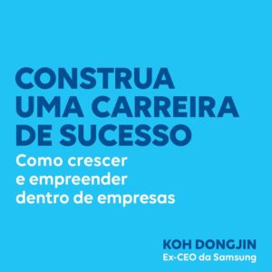 Construa uma carreira de sucesso: Como crescer e empreender dentro de empresas – Dicas do ex-CEO da Samsung para ser bem-sucedido no trabalho
