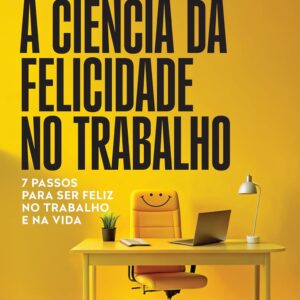 A ciência da felicidade no trabalho: 7 passos para ser feliz no trabalho e na vida