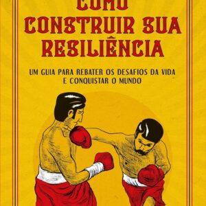 Como Construir Sua Resiliência. Um Guia Para Rebater os Desafios da Vida e Conquistar o Mundo